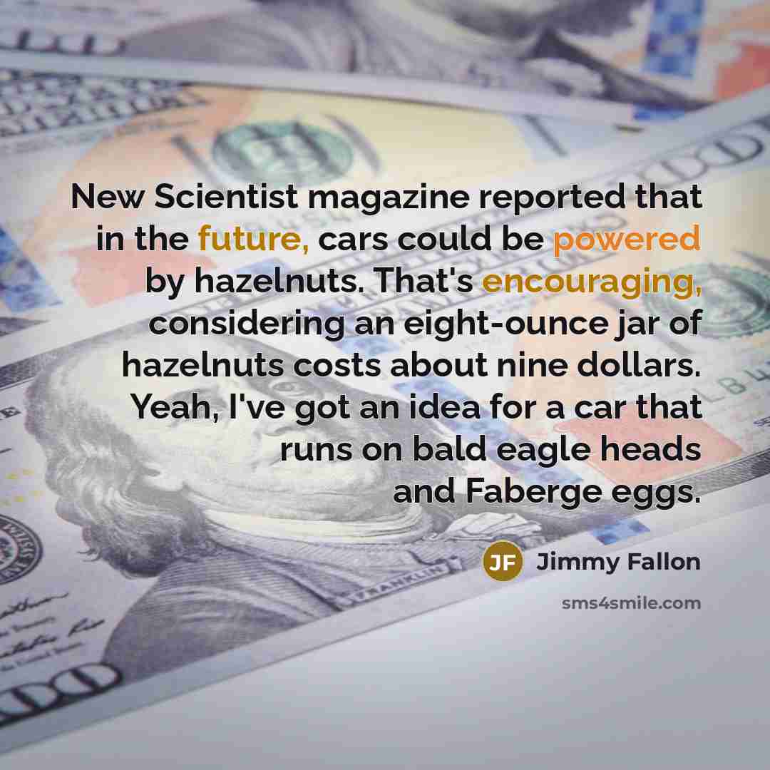 “New Scientist magazine reported that in the future, cars could be powered by hazelnuts. That's encouraging, considering an eight-ounce jar of hazelnuts costs about nine dollars. Yeah, I've got an idea for a car that runs on bald eagle heads and Faberge eggs.” quote by Jimmy Fallon
