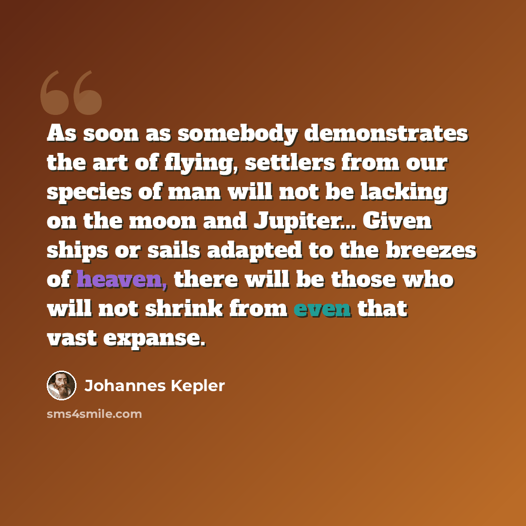 “As soon as somebody demonstrates the art of flying, settlers from our species of man will not be lacking on the moon and Jupiter... Given ships or sails adapted to the breezes of heaven, there will be those who will not shrink from even that vast expanse.” quote by Johannes Kepler