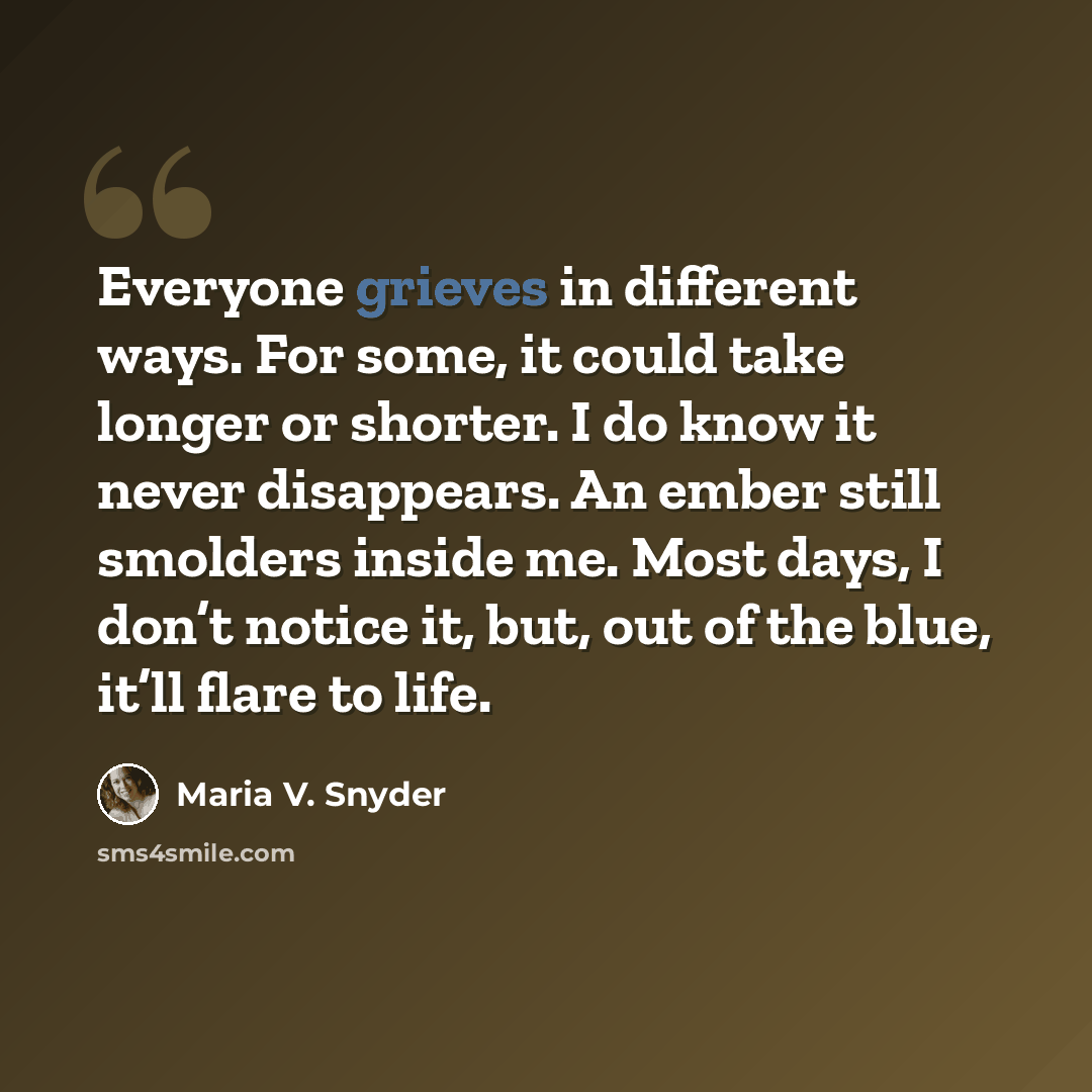 “Everyone grieves in different ways. For some, it could take longer or shorter. I do know it never disappears. An ember still smolders inside me. Most days, I don’t notice it, but, out of the blue, it’ll flare to life.” quote by Maria V. Snyder