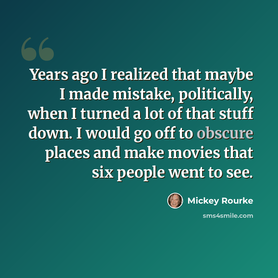 “Years ago I realized that maybe I made mistake, politically, when I turned a lot of that stuff down. I would go off to obscure places and make movies that six people went to see.” quote by Mickey Rourke