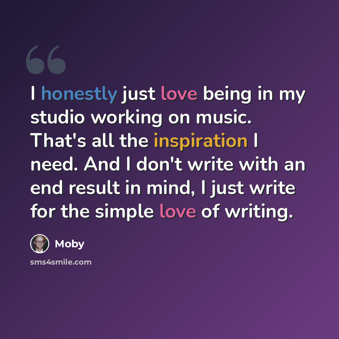 “I honestly just love being in my studio working on music. That's all the inspiration I need. And I don't write with an end result in mind, I just write for the simple love of writing.” quote by Moby
