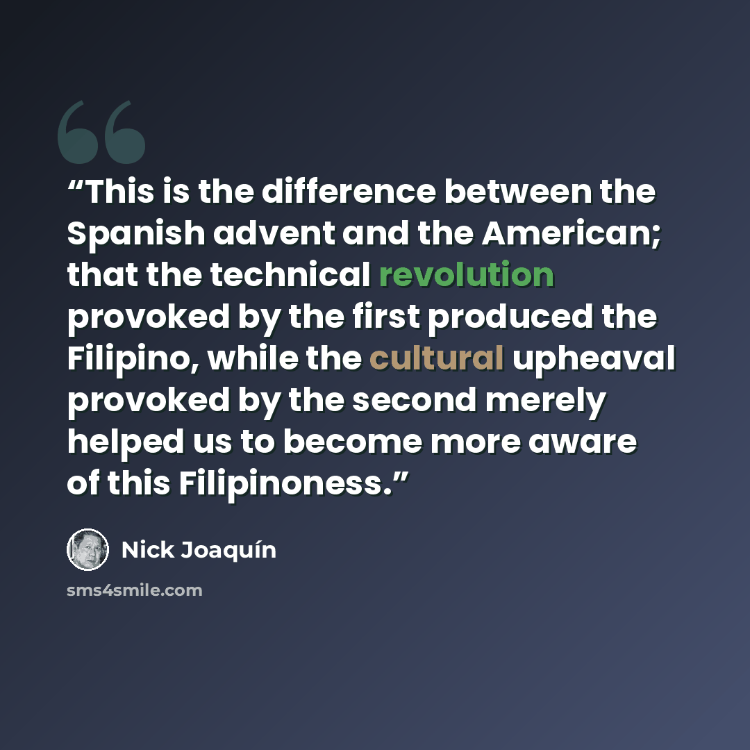 “This is the difference between the Spanish advent and the American; that the technical revolution provoked by the first produced the Filipino, while the cultural upheaval provoked by the second merely helped us to become more aware of this Filipinoness.” quote by Nick Joaquín