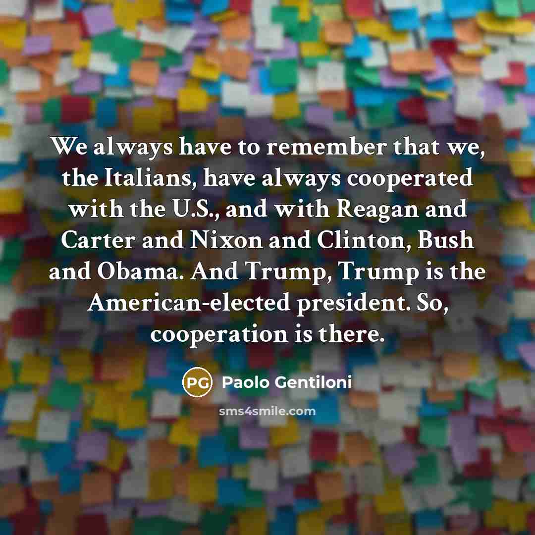 “We always have to remember that we, the Italians, have always cooperated with the U.S., and with Reagan and Carter and Nixon and Clinton, Bush and Obama. And Trump, Trump is the American-elected president. So, cooperation is there.” quote by Paolo Gentiloni