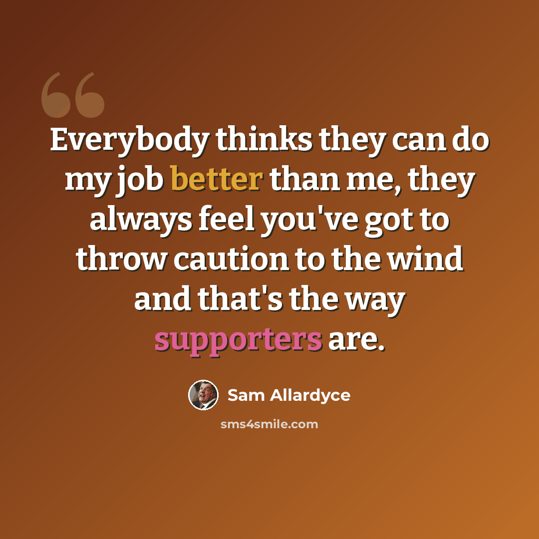 “Everybody thinks they can do my job better than me, they always feel you've got to throw caution to the wind and that's the way supporters are.” quote by Sam Allardyce