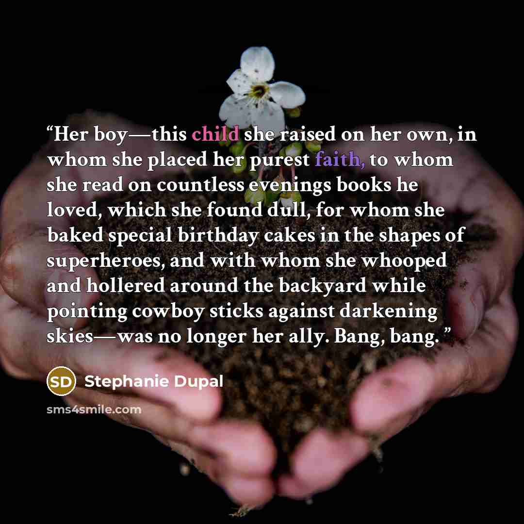 “Her boy—this child she raised on her own, in whom she placed her purest faith, to whom she read on countless evenings books he loved, which she found dull, for whom she baked special birthday cakes in the shapes of superheroes, and with whom she whooped and hollered around the backyard while…” quote by Stephanie Dupal