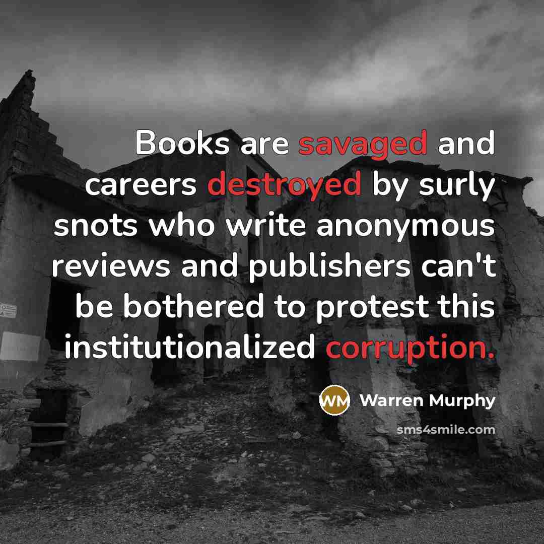 “Books are savaged and careers destroyed by surly snots who write anonymous reviews and publishers can't be bothered to protest this institutionalized corruption.” quote by Warren Murphy