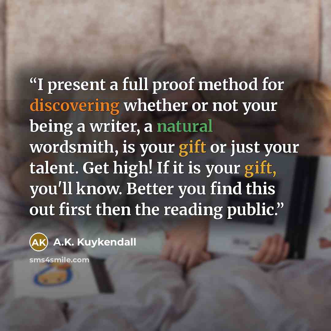 “I present a full proof method for discovering whether or not your being a writer, a natural wordsmith, is your gift or just your talent. Get high! If it is your gift, you'll know. Better you find this out first then the reading public.” quote by A.K. Kuykendall