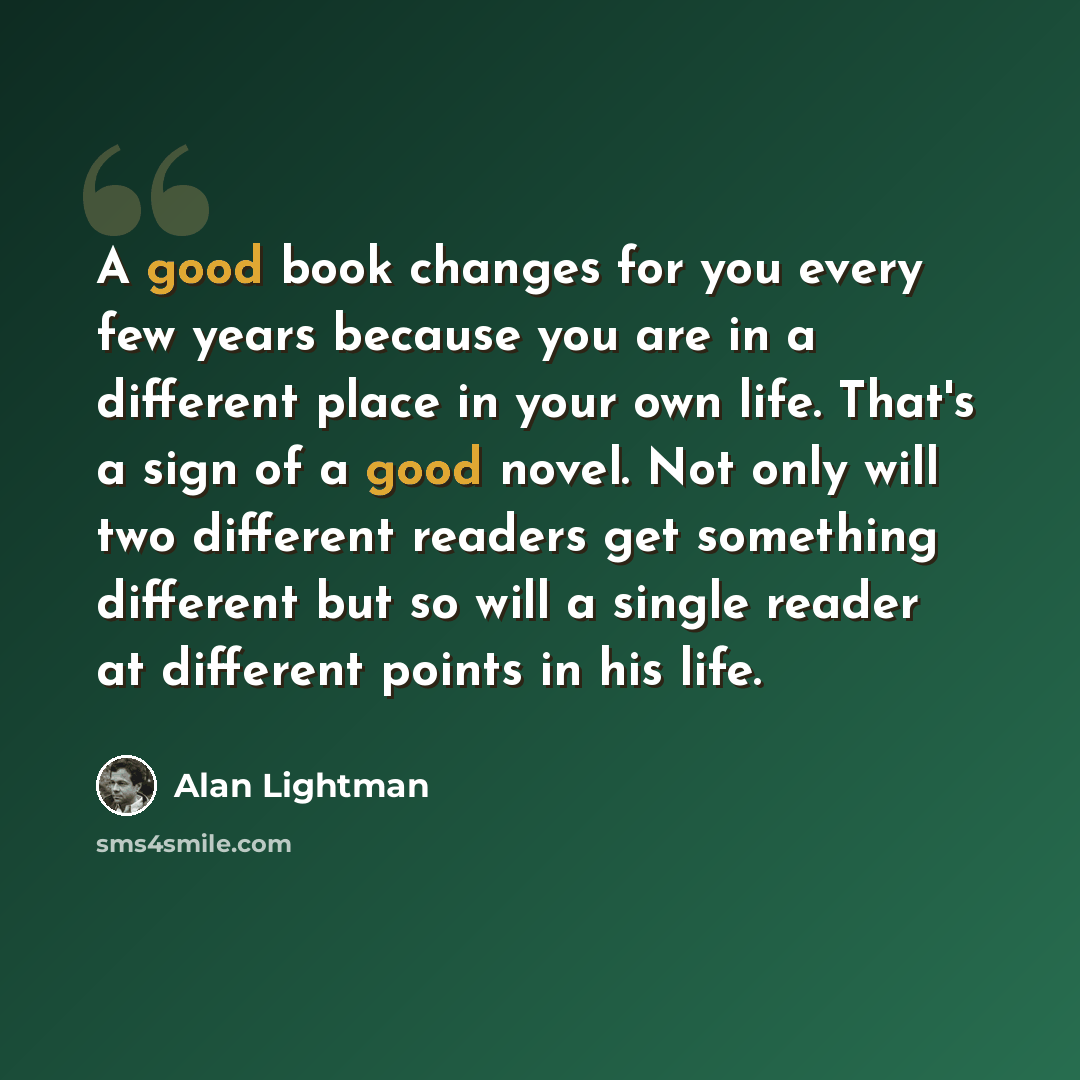 “A good book changes for you every few years because you are in a different place in your own life. That's a sign of a good novel. Not only will two different readers get something different but so will a single reader at different points in his life.” quote by Alan Lightman