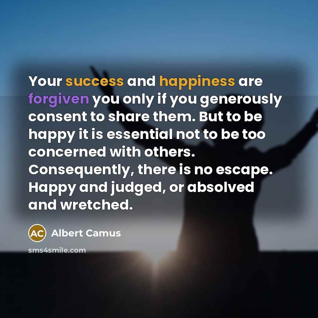 “Your success and happiness are forgiven you only if you generously consent to share them. But to be happy it is essential not to be too concerned with others. Consequently, there is no escape. Happy and judged, or absolved and wretched.” quote by Albert Camus