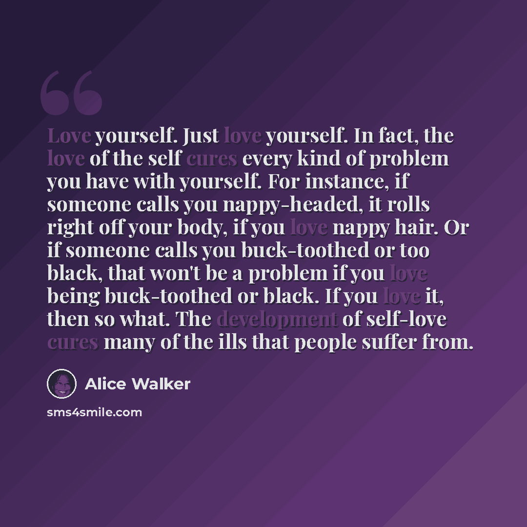 “Love yourself. Just love yourself. In fact, the love of the self cures every kind of problem you have with yourself. For instance, if someone calls you nappy-headed, it rolls right off your body, if you love nappy hair. Or if someone calls you buck-toothed or too black, that won't be a problem if…” quote by Alice Walker