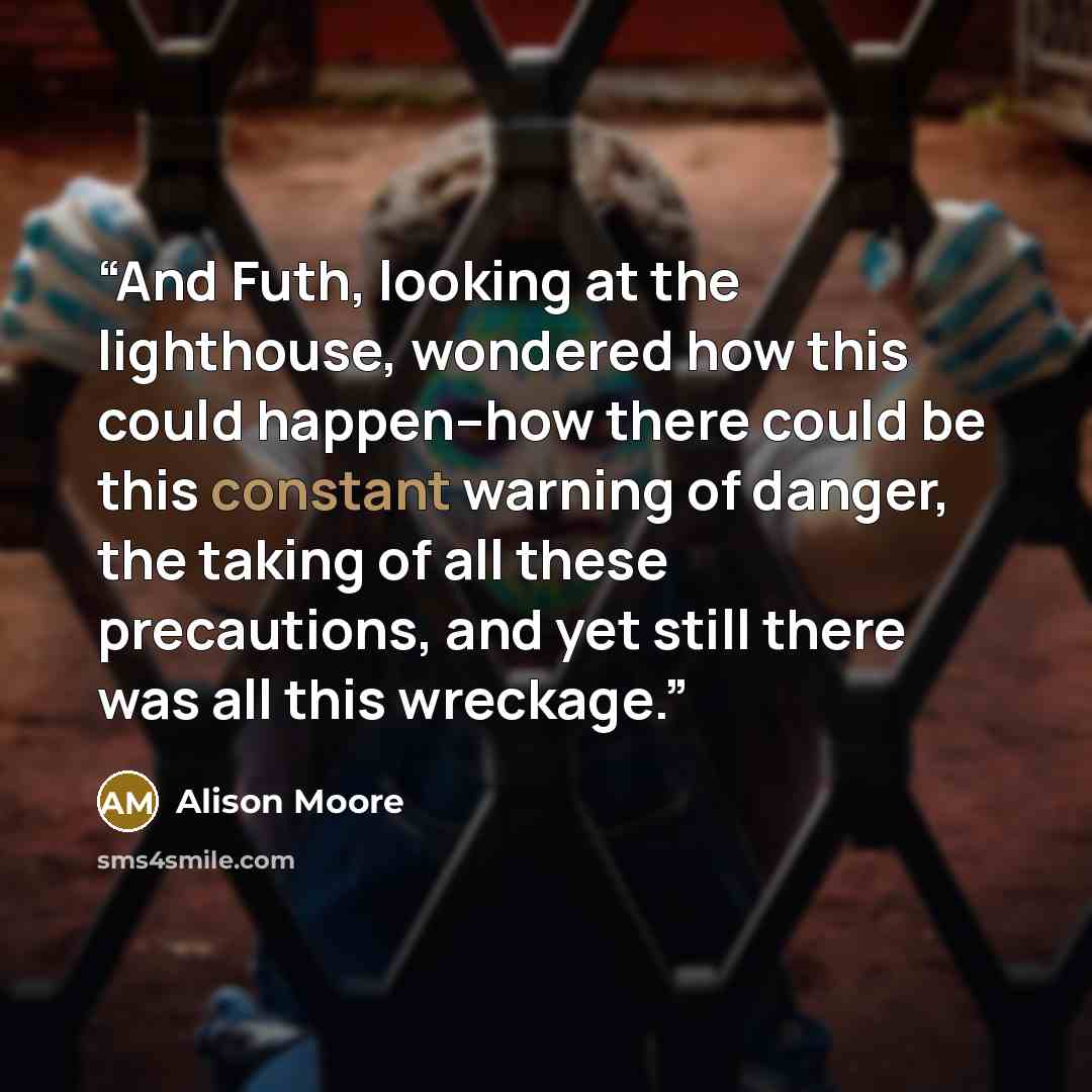 “And Futh, looking at the lighthouse, wondered how this could happen--how there could be this constant warning of danger, the taking of all these precautions, and yet still there was all this wreckage.” quote by Alison Moore