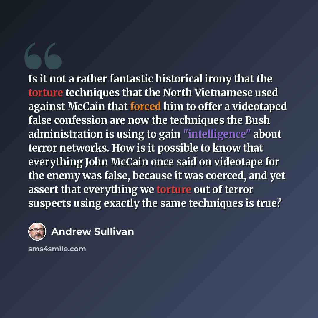 “Is it not a rather fantastic historical irony that the torture techniques that the North Vietnamese used against McCain that forced him to offer a videotaped false confession are now the techniques the Bush administration is using to gain "intelligence" about terror networks. How is it possible to…” quote by Andrew Sullivan