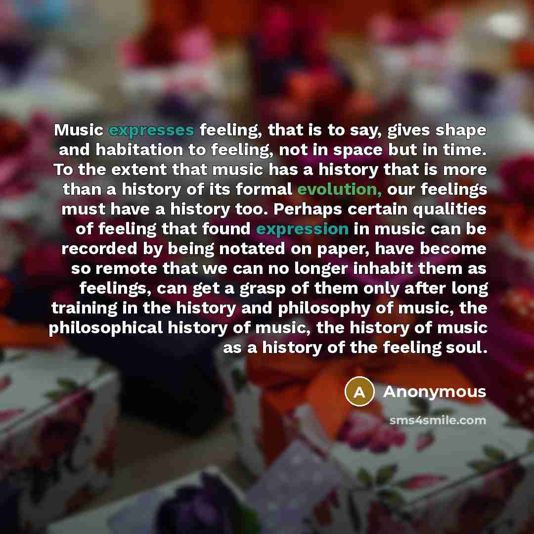“Music expresses feeling, that is to say, gives shape and habitation to feeling, not in space but in time. To the extent that music has a history that is more than a history of its formal evolution, our feelings must have a history too. Perhaps certain qualities of feeling that found expression in…” quote by Anonymous