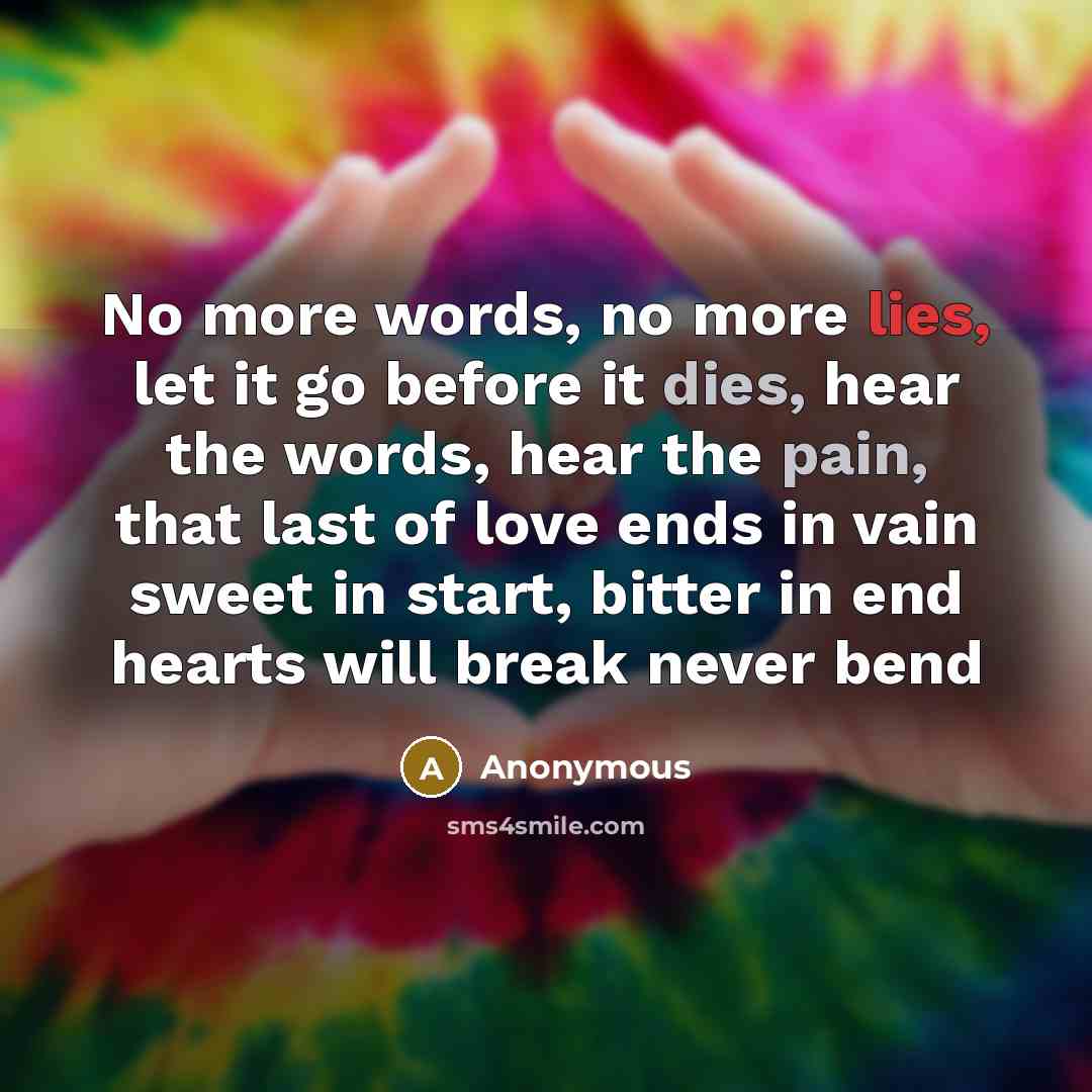 “No more words, no more lies, let it go before it dies, hear the words, hear the pain, that last of love ends in vain sweet in start, bitter in end hearts will break never bend” quote by Anonymous