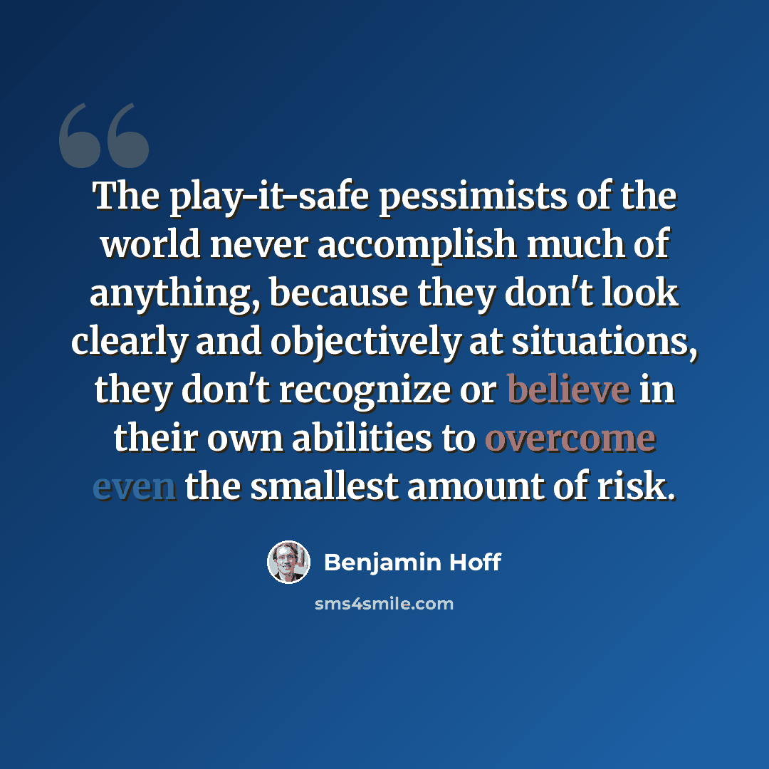 “The play-it-safe pessimists of the world never accomplish much of anything, because they don't look clearly and objectively at situations, they don't recognize or believe in their own abilities to overcome even the smallest amount of risk.” quote by Benjamin Hoff
