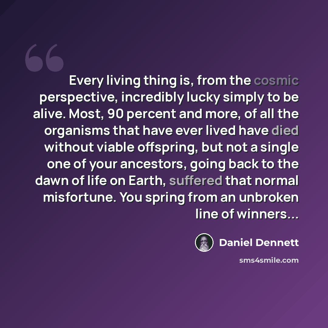 “Every living thing is, from the cosmic perspective, incredibly lucky simply to be alive. Most, 90 percent and more, of all the organisms that have ever lived have died without viable offspring, but not a single one of your ancestors, going back to the dawn of life on Earth, suffered that normal…” quote by Daniel Dennett