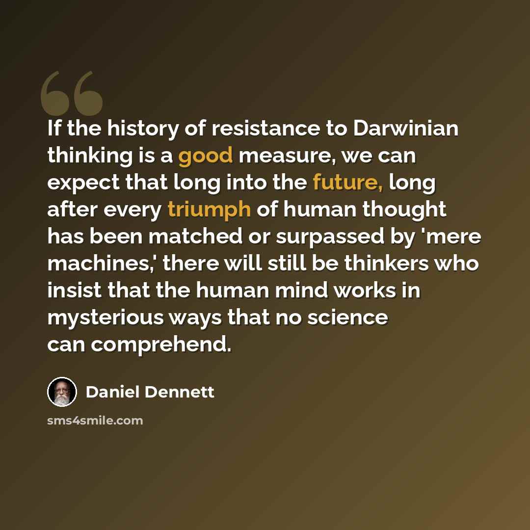 “If the history of resistance to Darwinian thinking is a good measure, we can expect that long into the future, long after every triumph of human thought has been matched or surpassed by 'mere machines,' there will still be thinkers who insist that the human mind works in mysterious ways that no…” quote by Daniel Dennett