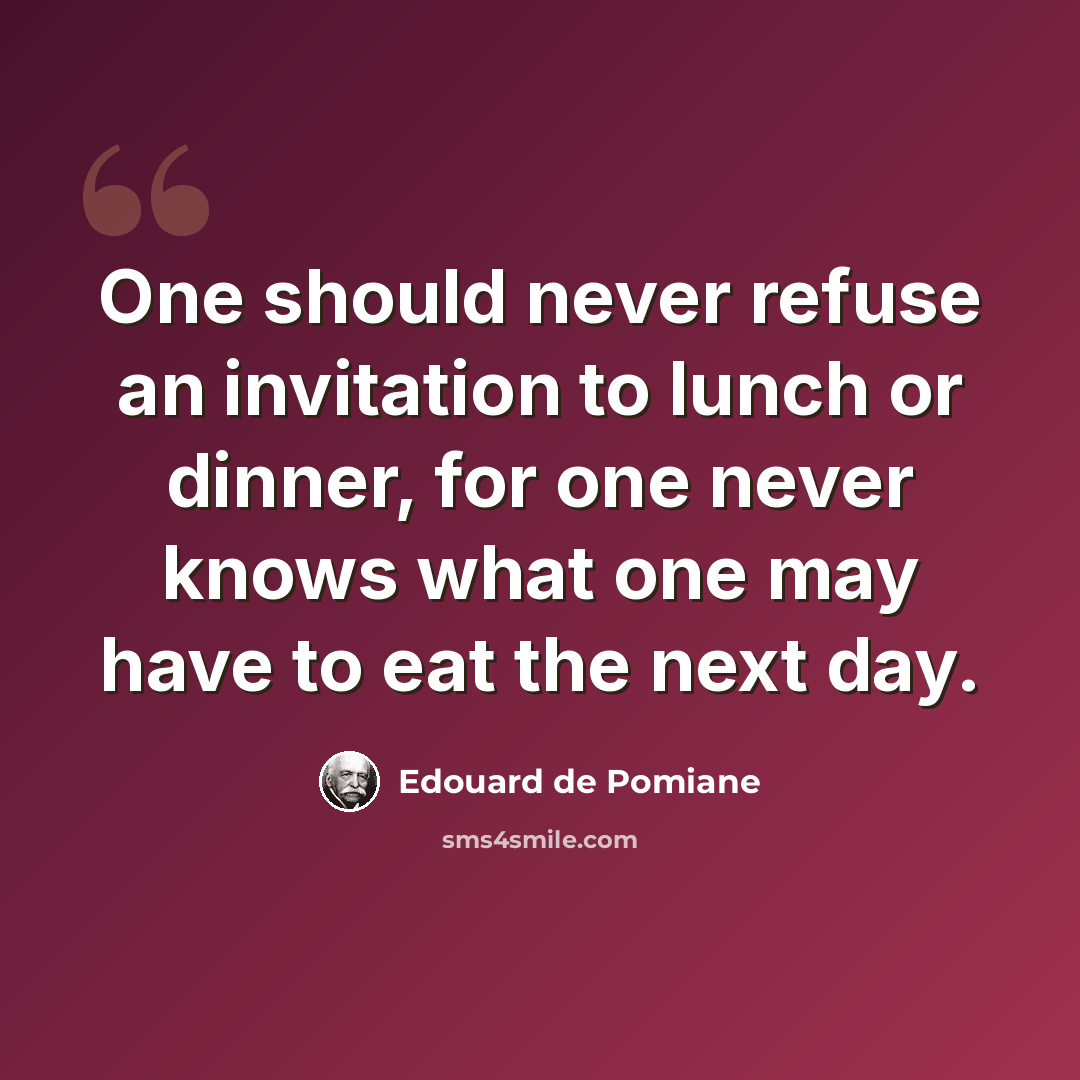 “One should never refuse an invitation to lunch or dinner, for one never knows what one may have to eat the next day.” quote by Edouard de Pomiane