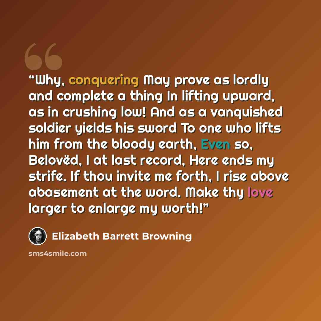 “Why, conquering May prove as lordly and complete a thing In lifting upward, as in crushing low! And as a vanquished soldier yields his sword To one who lifts him from the bloody earth, Even so, Belovëd, I at last record, Here ends my strife. If thou invite me forth, I rise above abasement at the…” quote by Elizabeth Barrett Browning