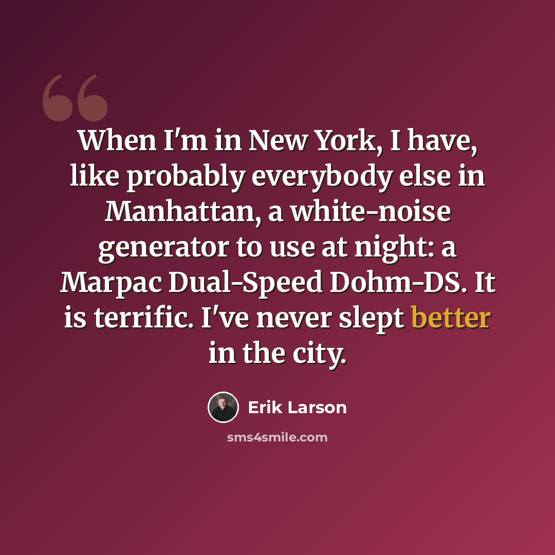 “When I'm in New York, I have, like probably everybody else in Manhattan, a white-noise generator to use at night: a Marpac Dual-Speed Dohm-DS. It is terrific. I've never slept better in the city.” quote by Erik Larson