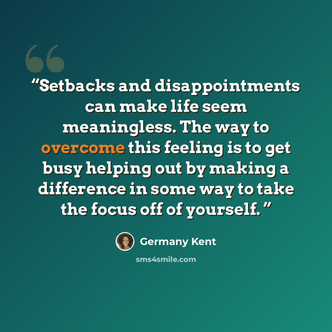 “Setbacks and disappointments can make life seem meaningless. The way to overcome this feeling is to get busy helping out by making a difference in some way to take the focus off of yourself.” quote by Germany Kent