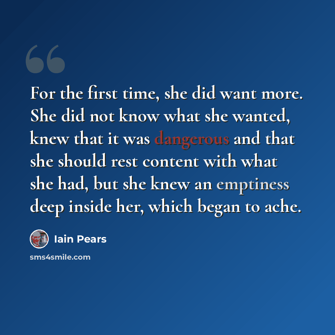“For the first time, she did want more. She did not know what she wanted, knew that it was dangerous and that she should rest content with what she had, but she knew an emptiness deep inside her, which began to ache.” quote by Iain Pears