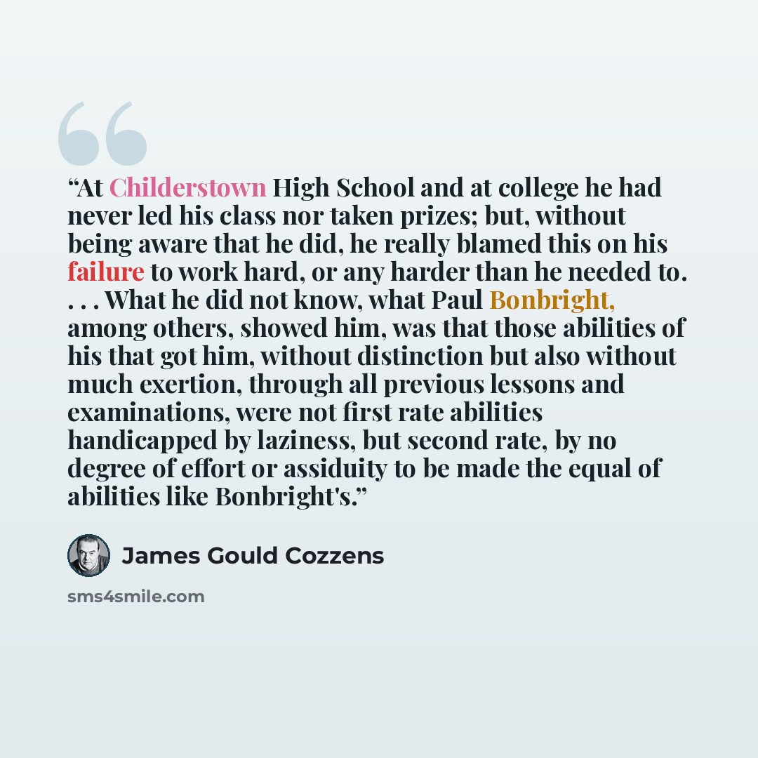 “At Childerstown High School and at college he had never led his class nor taken prizes; but, without being aware that he did, he really blamed this on his failure to work hard, or any harder than he needed to. . . . What he did not know, what Paul Bonbright, among others, showed him, was that…” quote by James Gould Cozzens