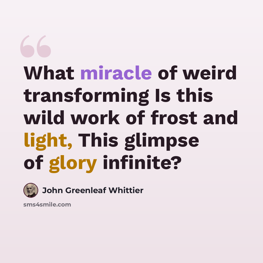 “What miracle of weird transforming Is this wild work of frost and light, This glimpse of glory infinite?” quote by John Greenleaf Whittier
