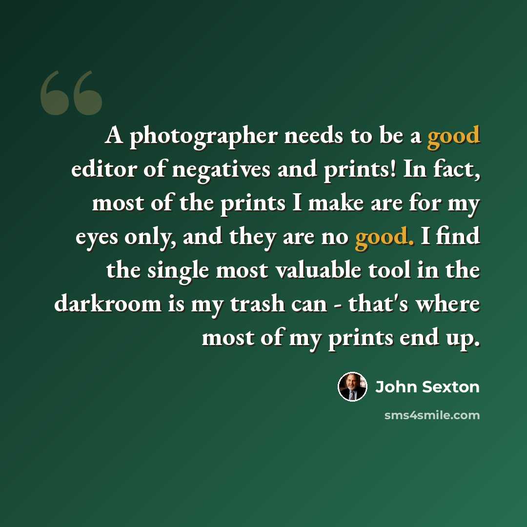 “A photographer needs to be a good editor of negatives and prints! In fact, most of the prints I make are for my eyes only, and they are no good. I find the single most valuable tool in the darkroom is my trash can - that's where most of my prints end up.” quote by John Sexton