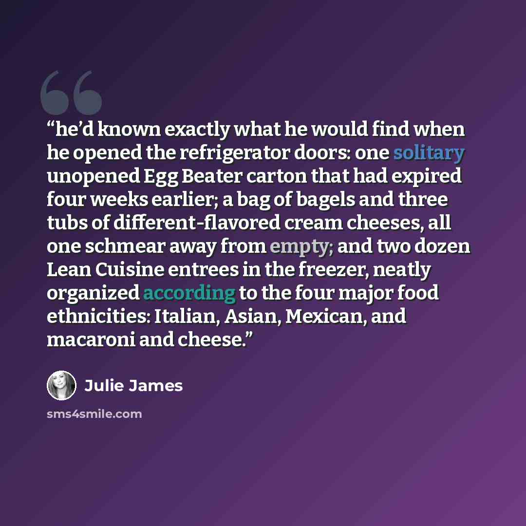 “he’d known exactly what he would find when he opened the refrigerator doors: one solitary unopened Egg Beater carton that had expired four weeks earlier; a bag of bagels and three tubs of different-flavored cream cheeses, all one schmear away from empty; and two dozen Lean Cuisine entrees in the…” quote by Julie James