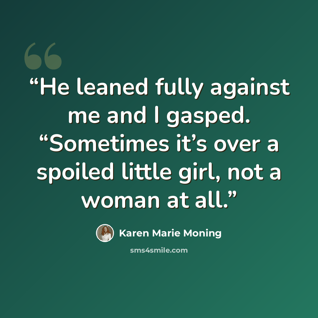 “He leaned fully against me and I gasped. “Sometimes it’s over a spoiled little girl, not a woman at all.” quote by Karen Marie Moning