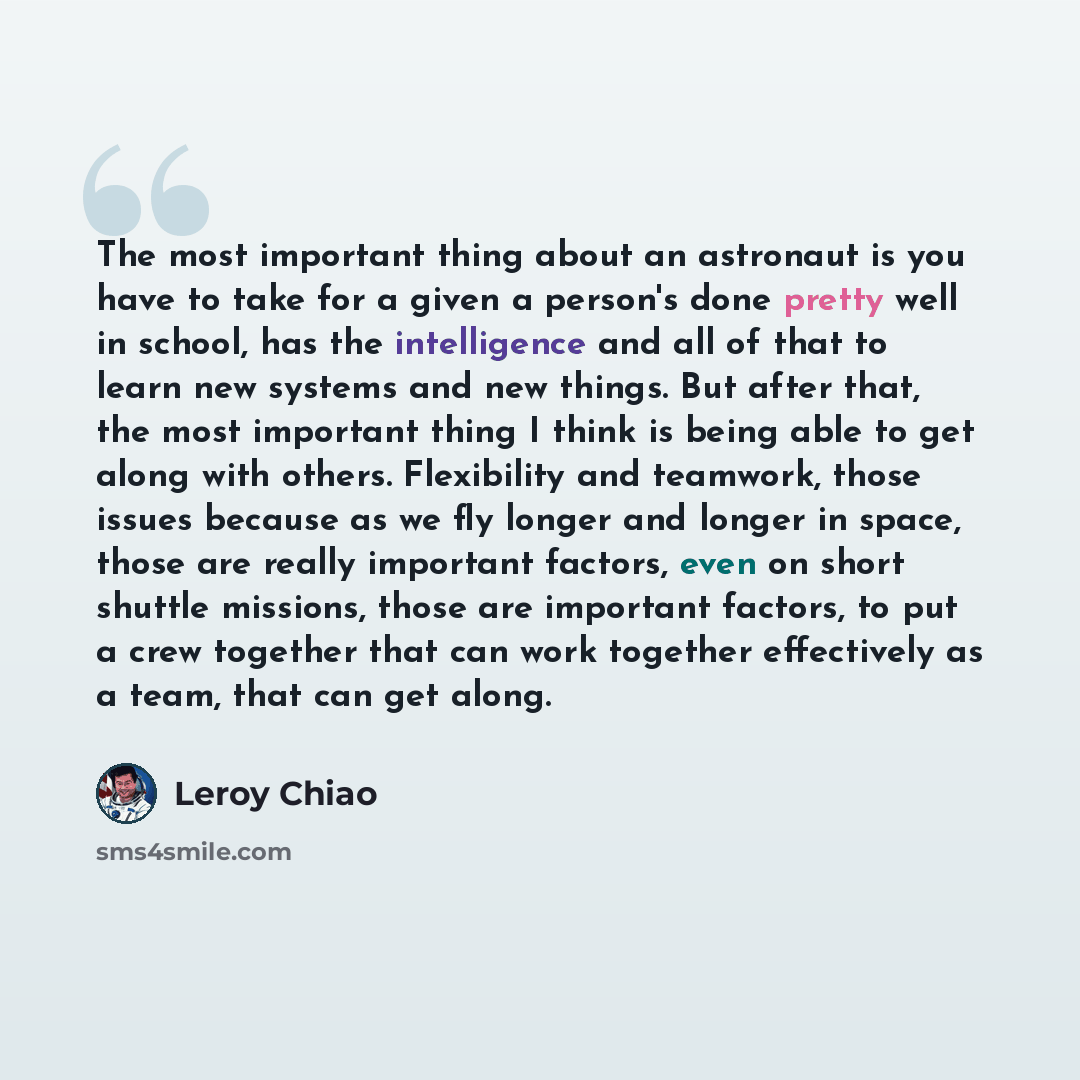 “The most important thing about an astronaut is you have to take for a given a person's done pretty well in school, has the intelligence and all of that to learn new systems and new things. But after that, the most important thing I think is being able to get along with others. Flexibility and…” quote by Leroy Chiao