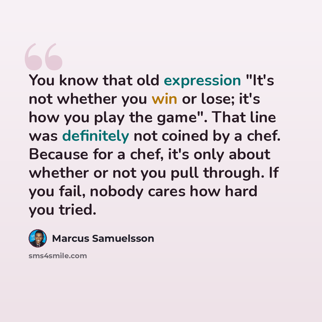 “You know that old expression "It's not whether you win or lose; it's how you play the game". That line was definitely not coined by a chef. Because for a chef, it's only about whether or not you pull through. If you fail, nobody cares how hard you tried.” quote by Marcus Samuelsson