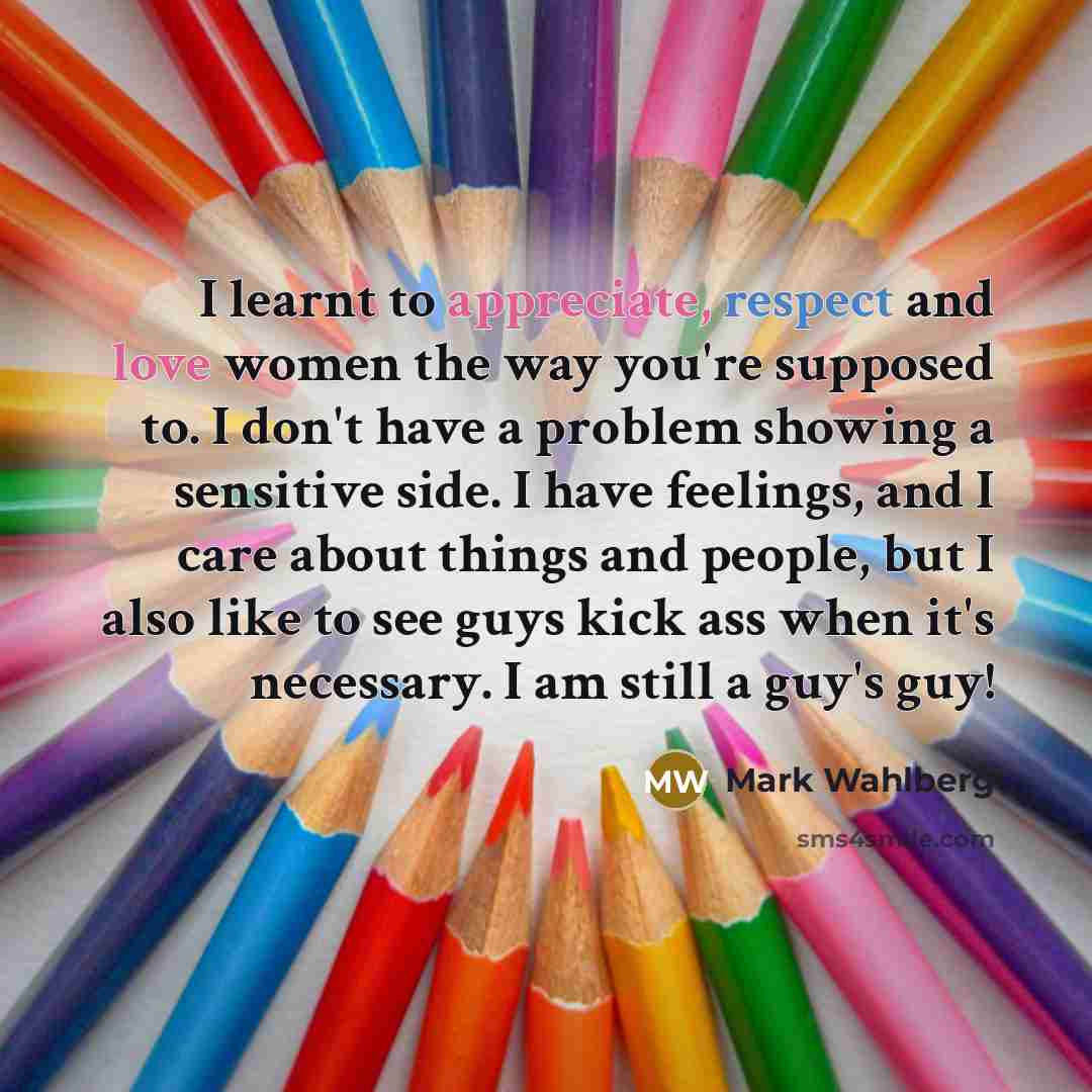 “I learnt to appreciate, respect and love women the way you're supposed to. I don't have a problem showing a sensitive side. I have feelings, and I care about things and people, but I also like to see guys kick ass when it's necessary. I am still a guy's guy!” quote by Mark Wahlberg