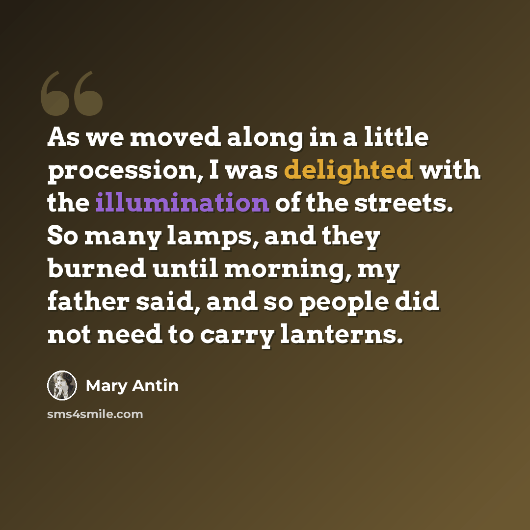 “As we moved along in a little procession, I was delighted with the illumination of the streets. So many lamps, and they burned until morning, my father said, and so people did not need to carry lanterns.” quote by Mary Antin