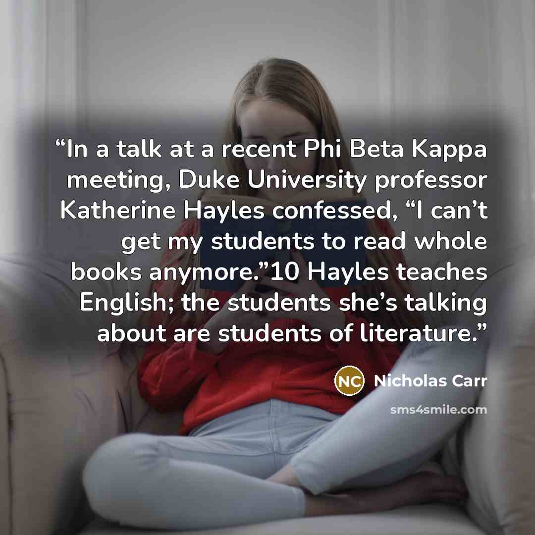 “In a talk at a recent Phi Beta Kappa meeting, Duke University professor Katherine Hayles confessed, “I can’t get my students to read whole books anymore.”10 Hayles teaches English; the students she’s talking about are students of literature.” quote by Nicholas Carr