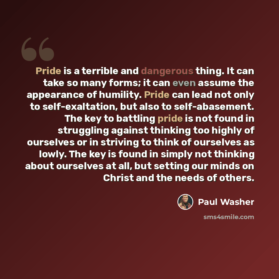 “Pride is a terrible and dangerous thing. It can take so many forms; it can even assume the appearance of humility. Pride can lead not only to self-exaltation, but also to self-abasement. The key to battling pride is not found in struggling against thinking too highly of ourselves or in striving to…” quote by Paul Washer