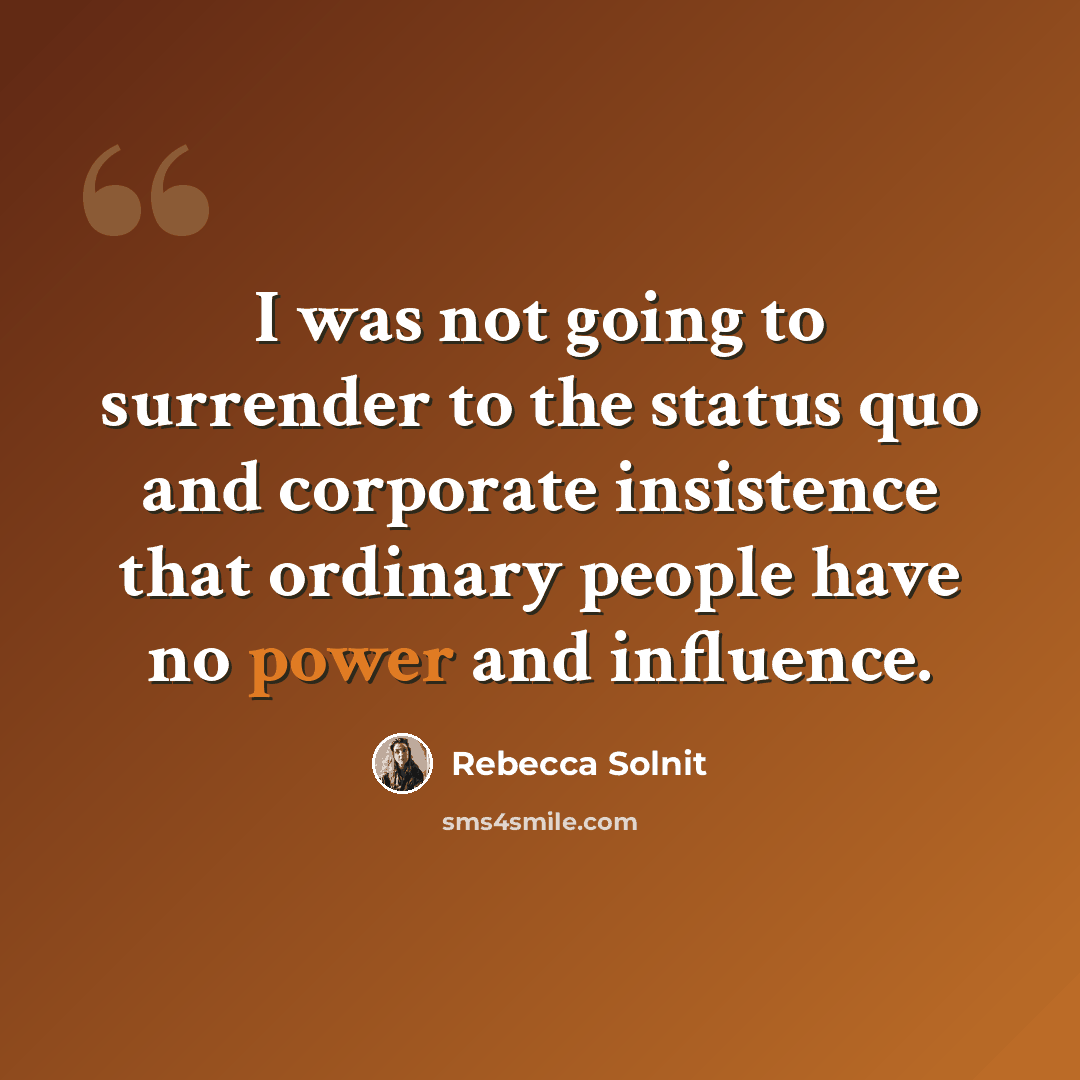 “I was not going to surrender to the status quo and corporate insistence that ordinary people have no power and influence.” quote by Rebecca Solnit