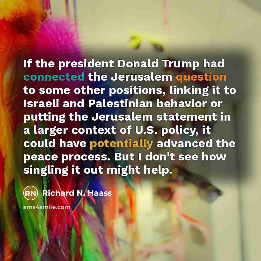 “If the president Donald Trump had connected the Jerusalem question to some other positions, linking it to Israeli and Palestinian behavior or putting the Jerusalem statement in a larger context of U.S. policy, it could have potentially advanced the peace process. But I don't see how singling it…” quote by Richard N. Haass