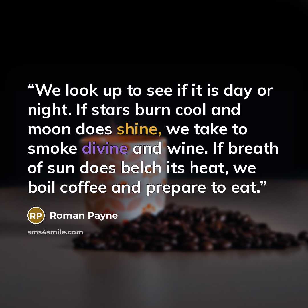 “We look up to see if it is day or night. If stars burn cool and moon does shine, we take to smoke divine and wine. If breath of sun does belch its heat, we boil coffee and prepare to eat.” quote by Roman Payne