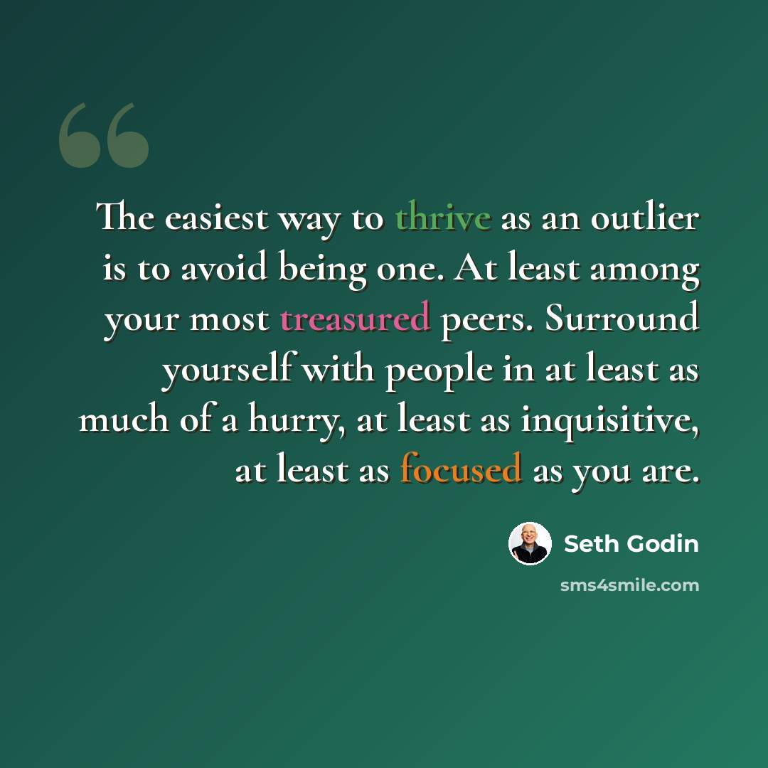 “The easiest way to thrive as an outlier is to avoid being one. At least among your most treasured peers. Surround yourself with people in at least as much of a hurry, at least as inquisitive, at least as focused as you are.” quote by Seth Godin