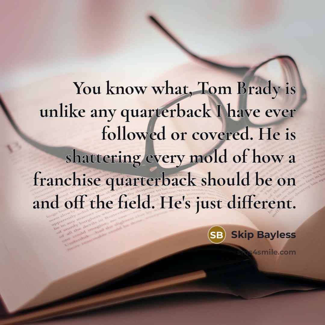 “You know what, Tom Brady is unlike any quarterback I have ever followed or covered. He is shattering every mold of how a franchise quarterback should be on and off the field. He's just different.” quote by Skip Bayless