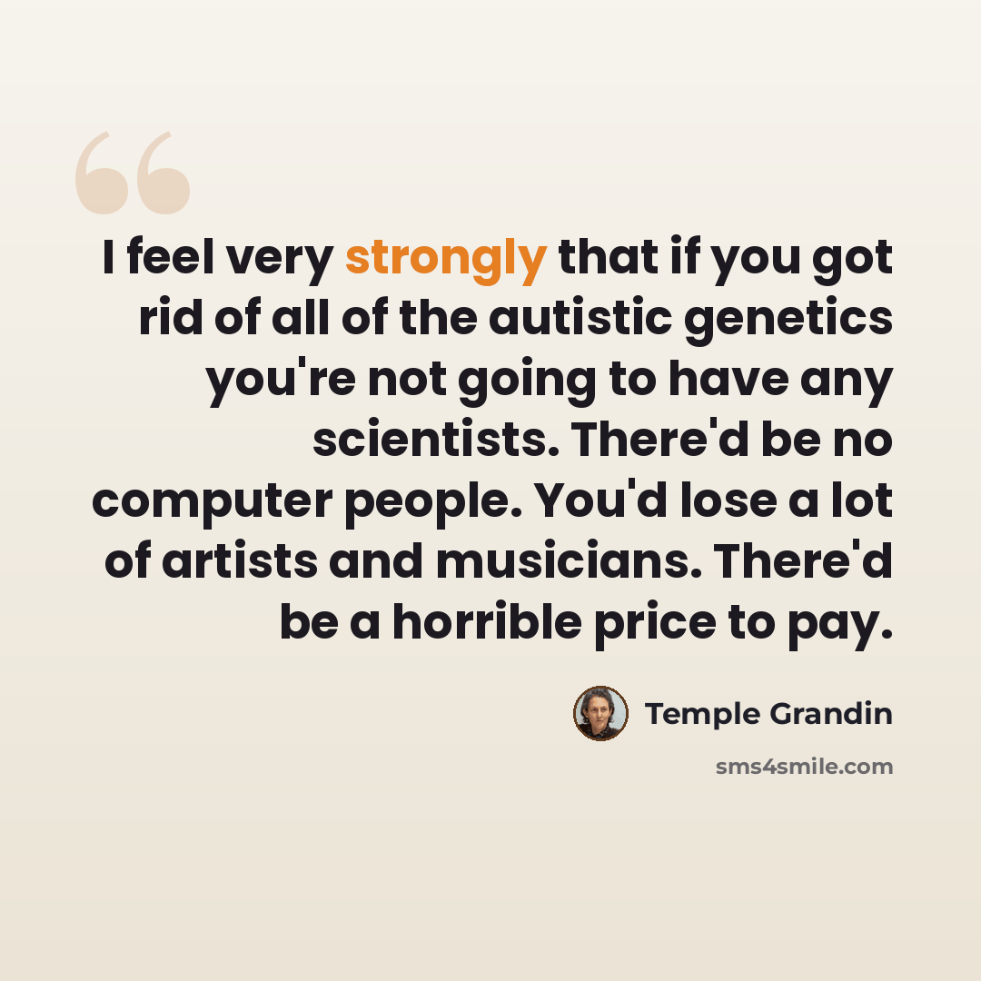 “I feel very strongly that if you got rid of all of the autistic genetics you're not going to have any scientists. There'd be no computer people. You'd lose a lot of artists and musicians. There'd be a horrible price to pay.” quote by Temple Grandin