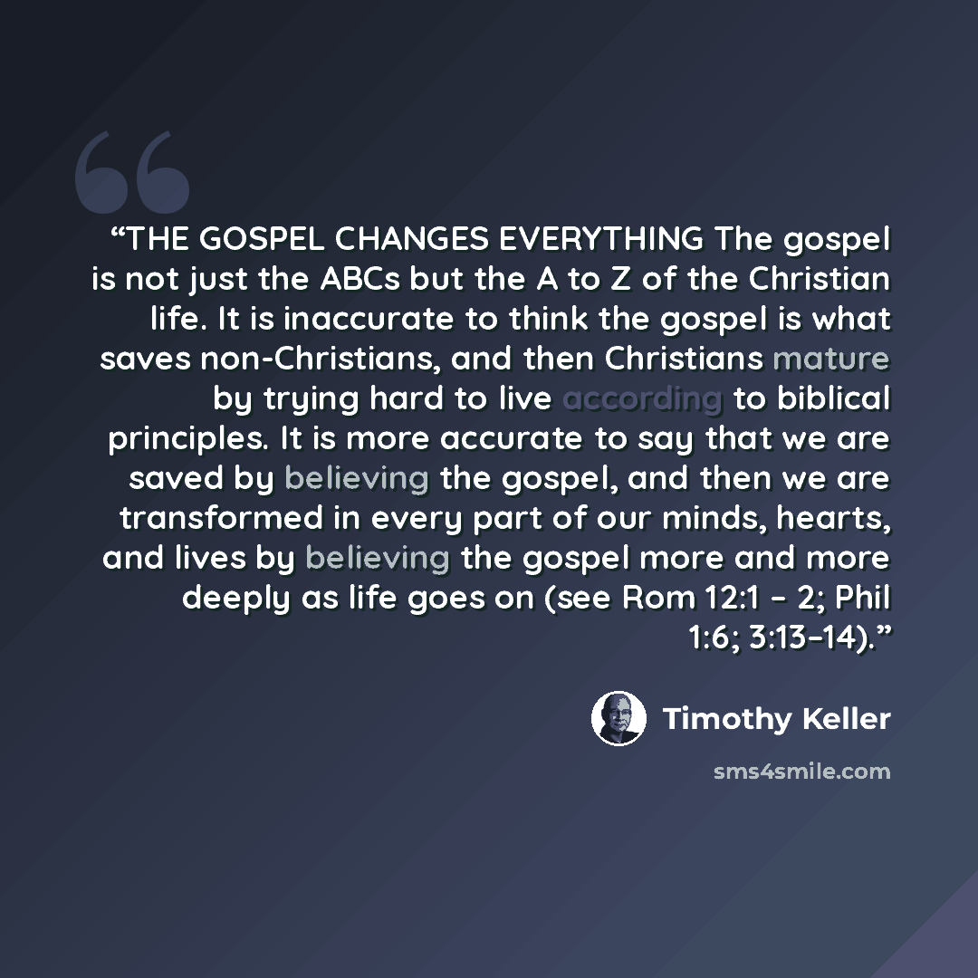 “THE GOSPEL CHANGES EVERYTHING The gospel is not just the ABCs but the A to Z of the Christian life. It is inaccurate to think the gospel is what saves non-Christians, and then Christians mature by trying hard to live according to biblical principles. It is more accurate to say that we are saved by…” quote by Timothy Keller