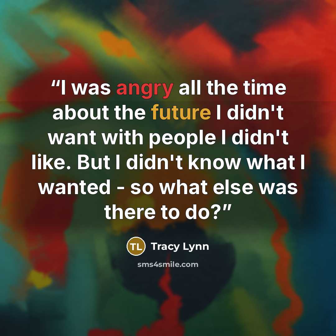 “I was angry all the time about the future I didn't want with people I didn't like. But I didn't know what I wanted - so what else was there to do?” quote by Tracy Lynn