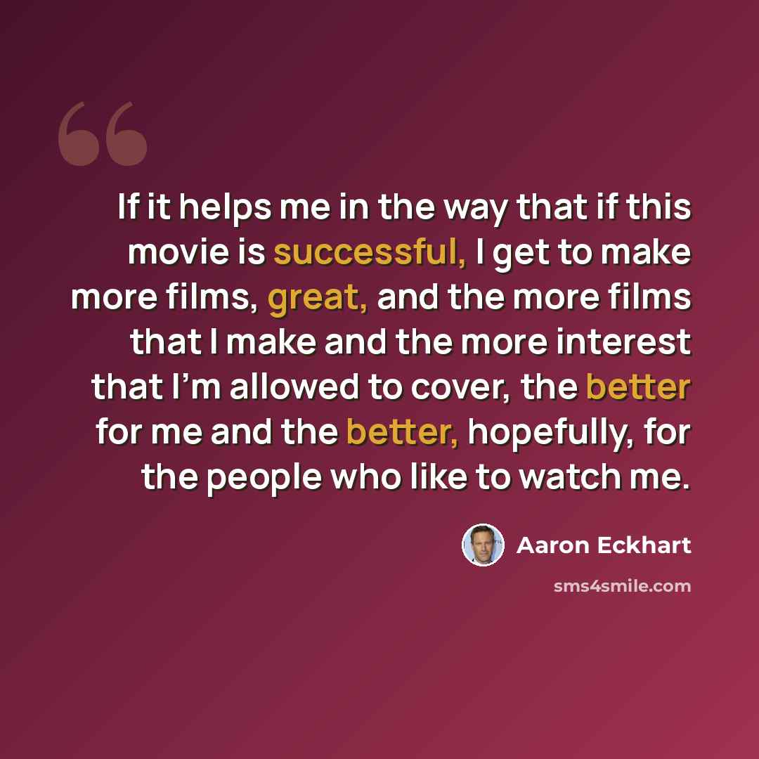 “If it helps me in the way that if this movie is successful, I get to make more films, great, and the more films that I make and the more interest that I'm allowed to cover, the better for me and the better, hopefully, for the people who like to watch me.” quote by Aaron Eckhart
