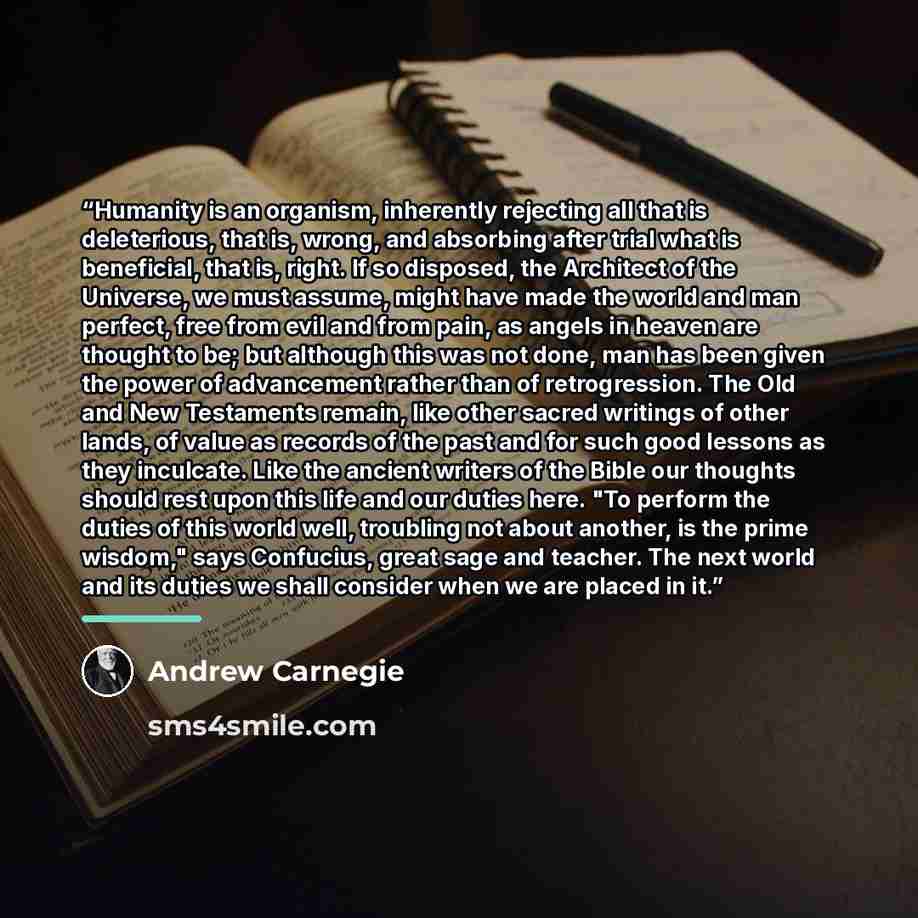 “Humanity is an organism, inherently rejecting all that is deleterious, that is, wrong, and absorbing after trial what is beneficial, that is, right. If so disposed, the Architect of the Universe, we must assume, might have made the world and man perfect, free from evil and from pain, as angels in…” quote by Andrew Carnegie