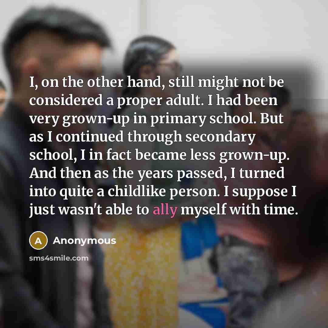 “I, on the other hand, still might not be considered a proper adult. I had been very grown-up in primary school. But as I continued through secondary school, I in fact became less grown-up. And then as the years passed, I turned into quite a childlike person. I suppose I just wasn't able to ally…” quote by Anonymous