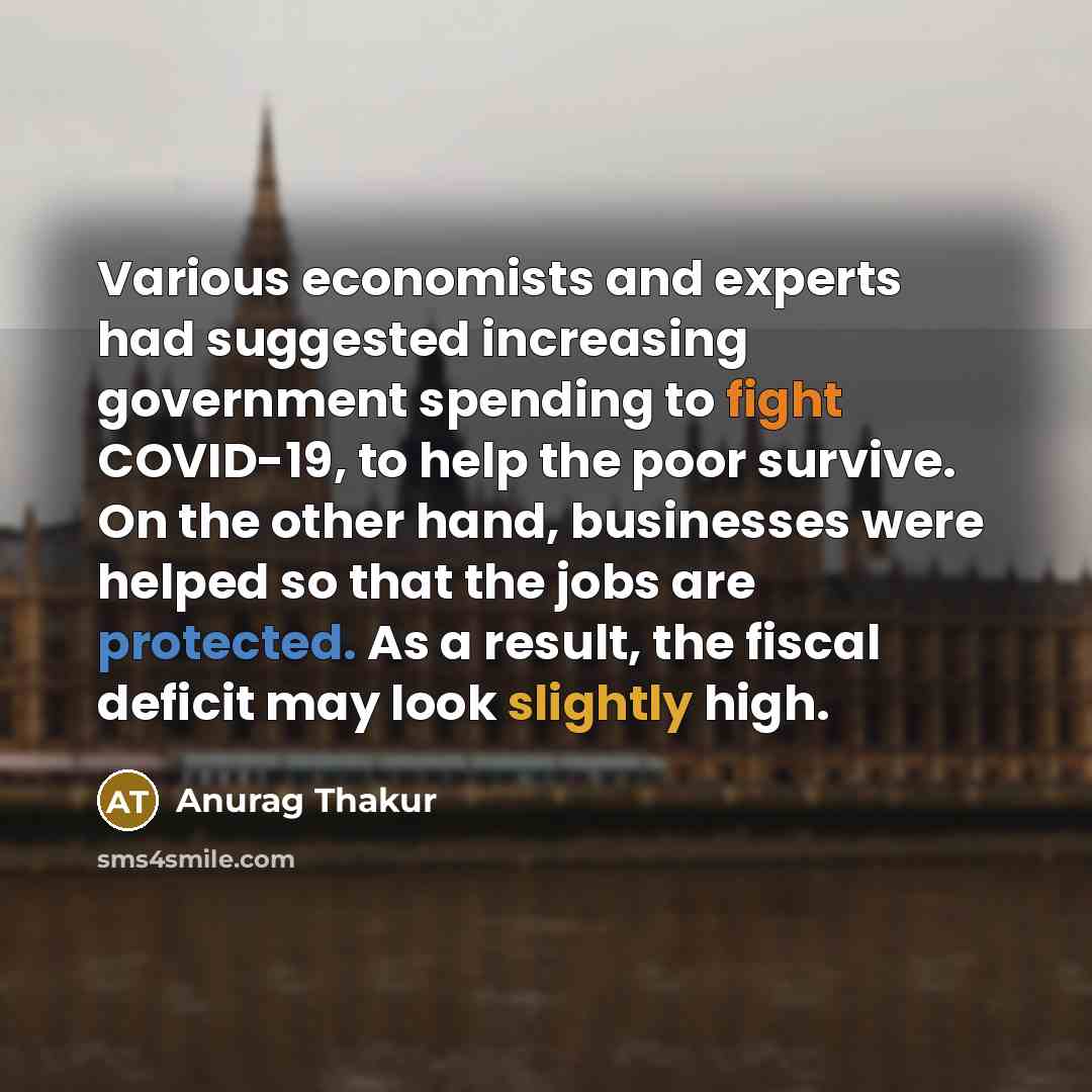 “Various economists and experts had suggested increasing government spending to fight COVID-19, to help the poor survive. On the other hand, businesses were helped so that the jobs are protected. As a result, the fiscal deficit may look slightly high.” quote by Anurag Thakur