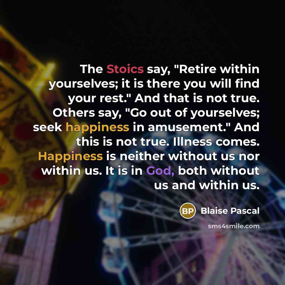 “The Stoics say, "Retire within yourselves; it is there you will find your rest." And that is not true. Others say, "Go out of yourselves; seek happiness in amusement." And this is not true. Illness comes. Happiness is neither without us nor within us. It is in God, both without us and within us.” quote by Blaise Pascal